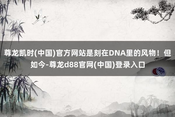 尊龙凯时(中国)官方网站是刻在DNA里的风物！但如今-尊龙d88官网(中国)登录入口