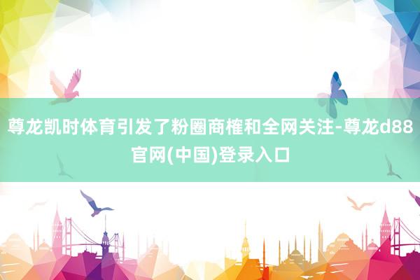 尊龙凯时体育引发了粉圈商榷和全网关注-尊龙d88官网(中国)登录入口