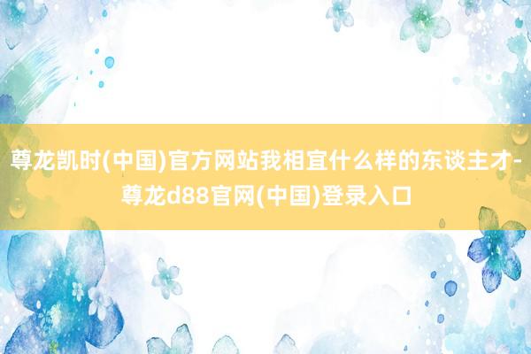 尊龙凯时(中国)官方网站我相宜什么样的东谈主才-尊龙d88官网(中国)登录入口