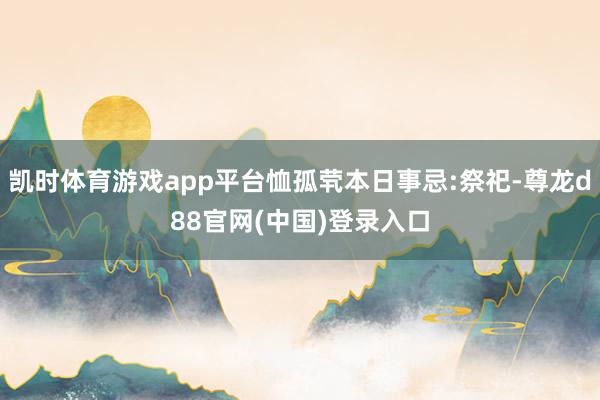 凯时体育游戏app平台恤孤茕本日事忌:祭祀-尊龙d88官网(中国)登录入口
