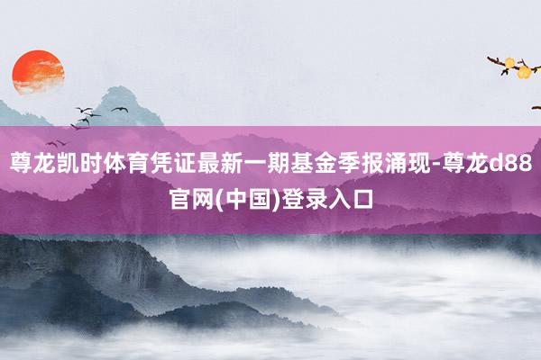 尊龙凯时体育凭证最新一期基金季报涌现-尊龙d88官网(中国)登录入口