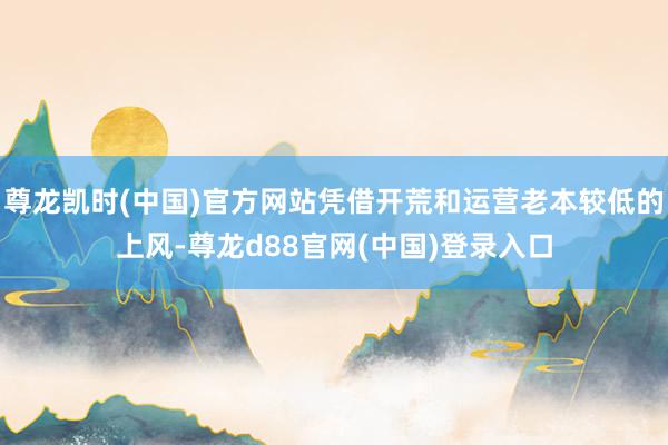 尊龙凯时(中国)官方网站凭借开荒和运营老本较低的上风-尊龙d88官网(中国)登录入口