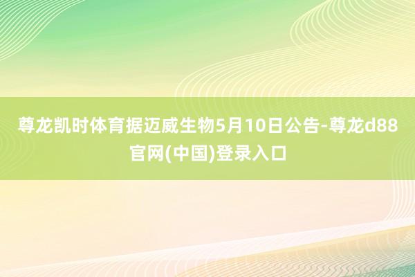 尊龙凯时体育据迈威生物5月10日公告-尊龙d88官网(中国)登录入口