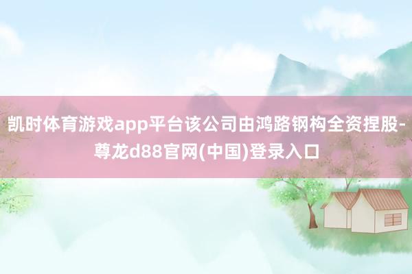 凯时体育游戏app平台该公司由鸿路钢构全资捏股-尊龙d88官网(中国)登录入口