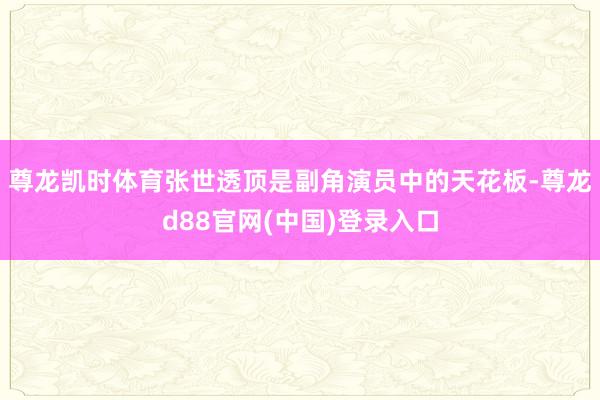 尊龙凯时体育张世透顶是副角演员中的天花板-尊龙d88官网(中国)登录入口