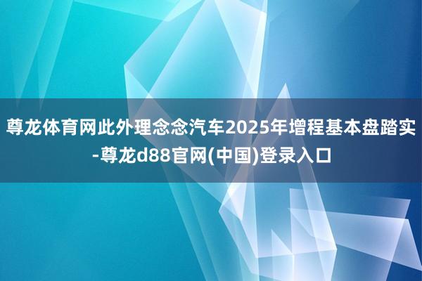 尊龙体育网此外理念念汽车2025年增程基本盘踏实-尊龙d88官网(中国)登录入口