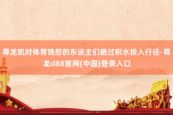 尊龙凯时体育饶恕的东谈主们趟过积水投入行径-尊龙d88官网(中国)登录入口