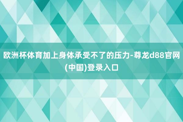 欧洲杯体育加上身体承受不了的压力-尊龙d88官网(中国)登录入口