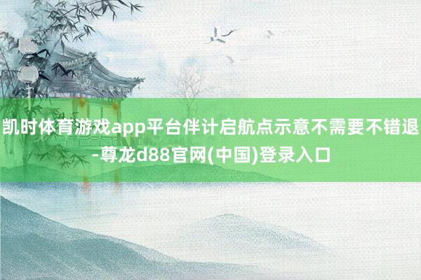 凯时体育游戏app平台伴计启航点示意不需要不错退-尊龙d88官网(中国)登录入口