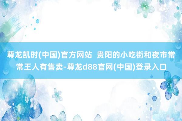 尊龙凯时(中国)官方网站  贵阳的小吃街和夜市常常王人有售卖-尊龙d88官网(中国)登录入口
