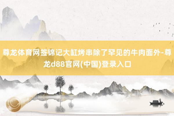 尊龙体育网签锦记大缸烤串除了罕见的牛肉面外-尊龙d88官网(中国)登录入口