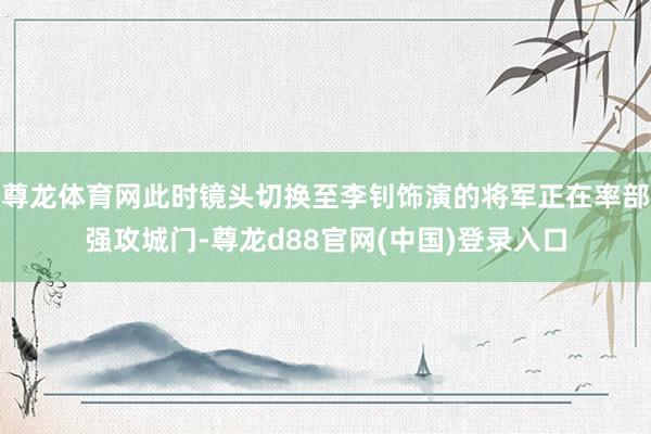 尊龙体育网此时镜头切换至李钊饰演的将军正在率部强攻城门-尊龙d88官网(中国)登录入口
