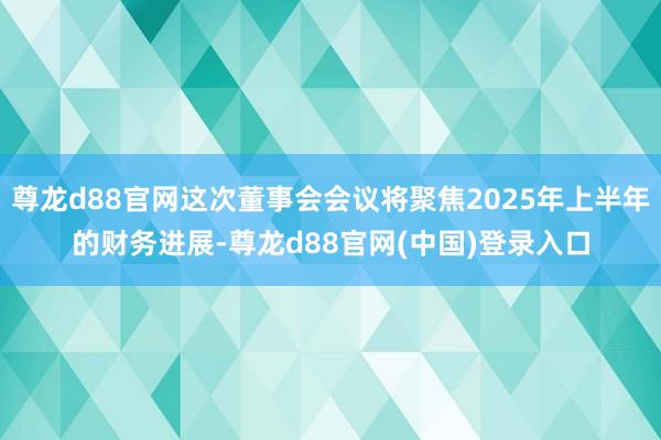 尊龙d88官网这次董事会会议将聚焦2025年上半年的财务进展-尊龙d88官网(中国)登录入口