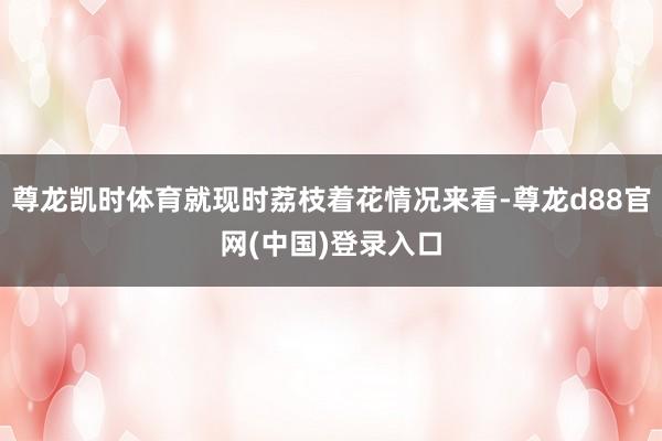 尊龙凯时体育就现时荔枝着花情况来看-尊龙d88官网(中国)登录入口