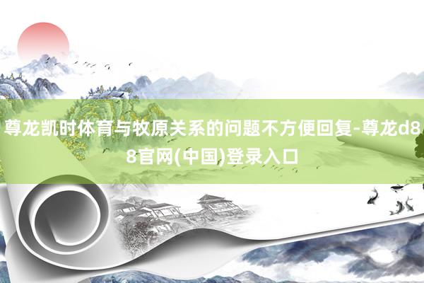 尊龙凯时体育与牧原关系的问题不方便回复-尊龙d88官网(中国)登录入口