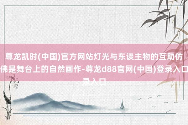 尊龙凯时(中国)官方网站灯光与东谈主物的互助仿佛是舞台上的自然画作-尊龙d88官网(中国)登录入口