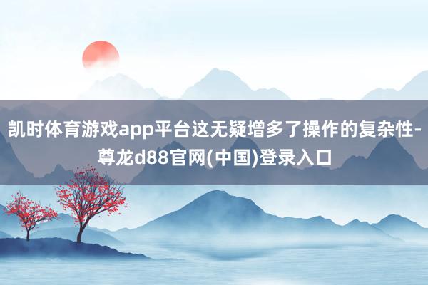 凯时体育游戏app平台这无疑增多了操作的复杂性-尊龙d88官网(中国)登录入口