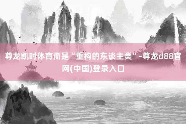 尊龙凯时体育而是“重构的东谈主类”-尊龙d88官网(中国)登录入口