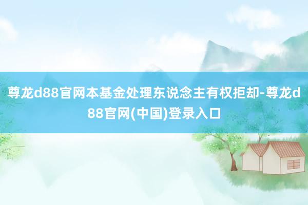 尊龙d88官网本基金处理东说念主有权拒却-尊龙d88官网(中国)登录入口