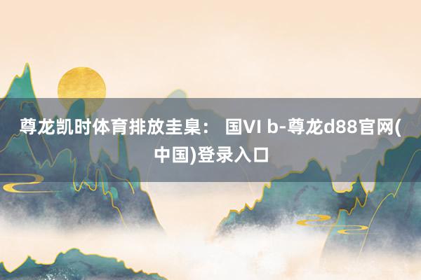 尊龙凯时体育排放圭臬： 国VI b-尊龙d88官网(中国)登录入口
