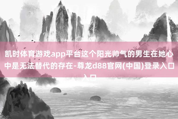 凯时体育游戏app平台这个阳光帅气的男生在她心中是无法替代的存在-尊龙d88官网(中国)登录入口