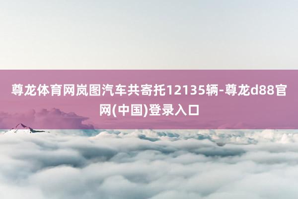 尊龙体育网岚图汽车共寄托12135辆-尊龙d88官网(中国)登录入口