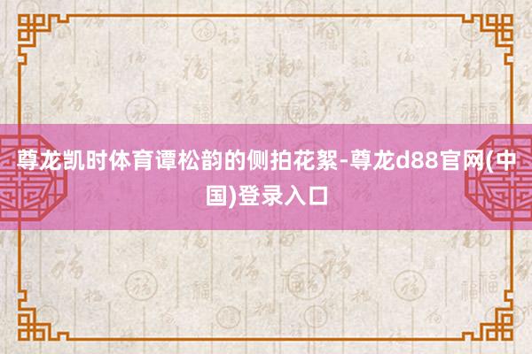 尊龙凯时体育谭松韵的侧拍花絮-尊龙d88官网(中国)登录入口