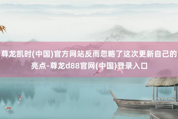 尊龙凯时(中国)官方网站反而忽略了这次更新自己的亮点-尊龙d88官网(中国)登录入口