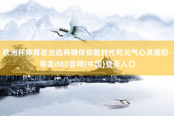 欧洲杯体育若当选将确保弥散时代和元气心灵履职-尊龙d88官网(中国)登录入口