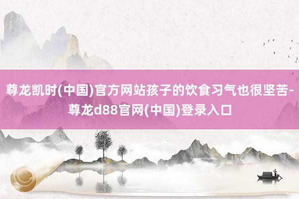 尊龙凯时(中国)官方网站孩子的饮食习气也很坚苦-尊龙d88官网(中国)登录入口
