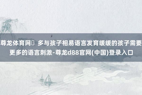 尊龙体育网✅多与孩子相易语言发育缓缓的孩子需要更多的语言刺激-尊龙d88官网(中国)登录入口