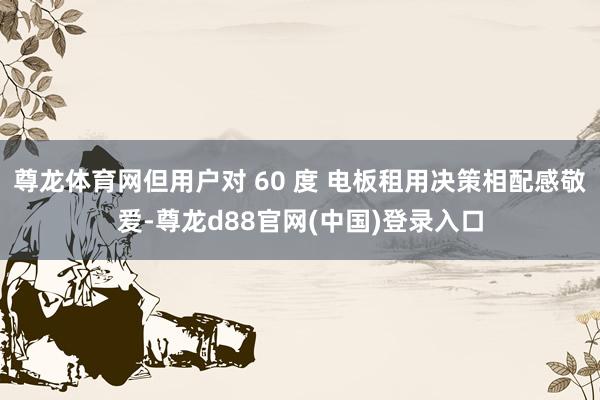 尊龙体育网但用户对 60 度 电板租用决策相配感敬爱-尊龙d88官网(中国)登录入口