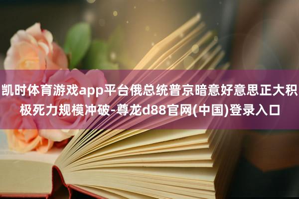 凯时体育游戏app平台俄总统普京暗意好意思正大积极死力规模冲破-尊龙d88官网(中国)登录入口