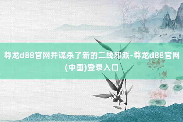 尊龙d88官网并谋杀了新的二线邪派-尊龙d88官网(中国)登录入口