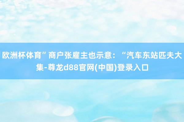 欧洲杯体育”商户张雇主也示意：“汽车东站匹夫大集-尊龙d88官网(中国)登录入口