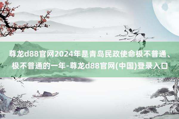 尊龙d88官网2024年是青岛民政使命极不普通、极不普通的一年-尊龙d88官网(中国)登录入口