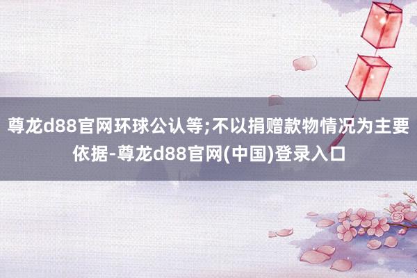 尊龙d88官网环球公认等;不以捐赠款物情况为主要依据-尊龙d88官网(中国)登录入口