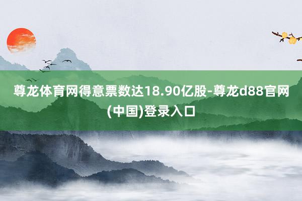 尊龙体育网得意票数达18.90亿股-尊龙d88官网(中国)登录入口