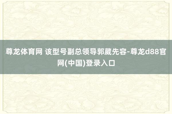尊龙体育网 该型号副总领导郭葳先容-尊龙d88官网(中国)登录入口