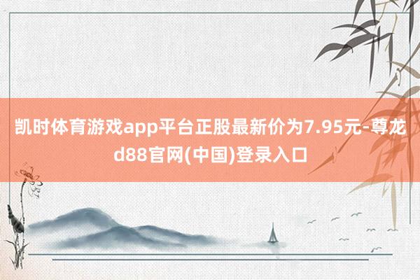 凯时体育游戏app平台正股最新价为7.95元-尊龙d88官网(中国)登录入口