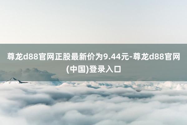 尊龙d88官网正股最新价为9.44元-尊龙d88官网(中国)登录入口