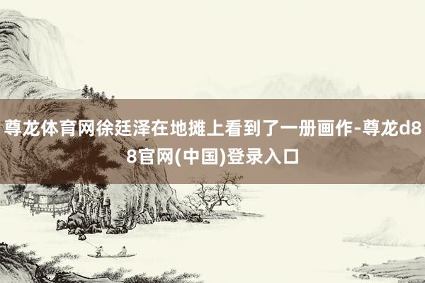 尊龙体育网徐廷泽在地摊上看到了一册画作-尊龙d88官网(中国)登录入口