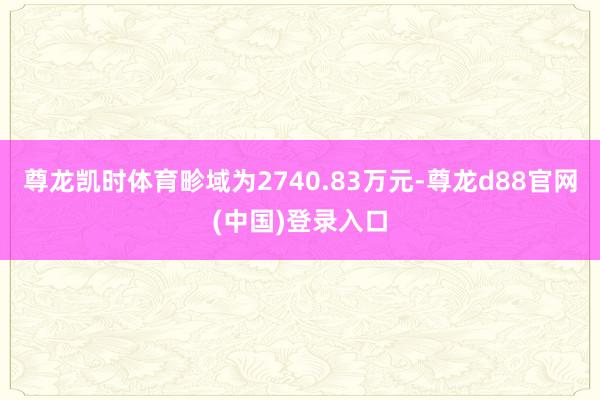 尊龙凯时体育畛域为2740.83万元-尊龙d88官网(中国)登录入口