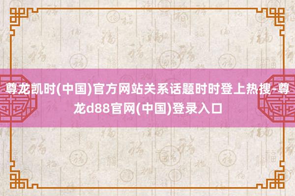 尊龙凯时(中国)官方网站关系话题时时登上热搜-尊龙d88官网(中国)登录入口