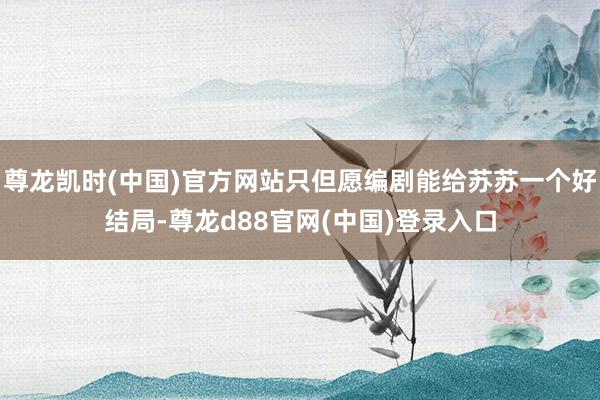 尊龙凯时(中国)官方网站只但愿编剧能给苏苏一个好结局-尊龙d88官网(中国)登录入口