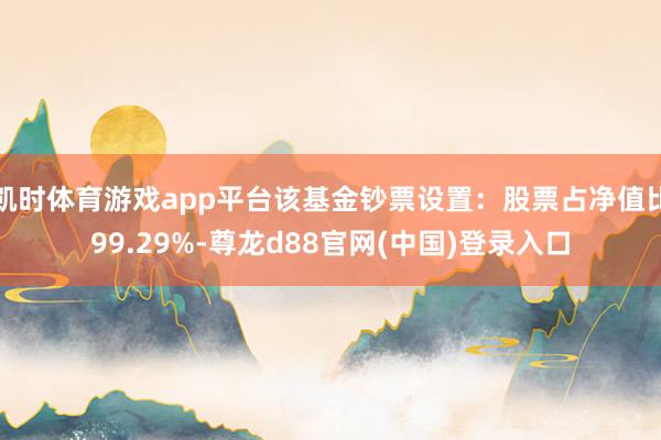 凯时体育游戏app平台该基金钞票设置：股票占净值比99.29%-尊龙d88官网(中国)登录入口