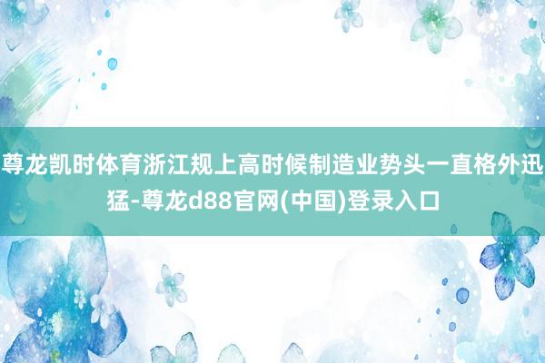 尊龙凯时体育浙江规上高时候制造业势头一直格外迅猛-尊龙d88官网(中国)登录入口