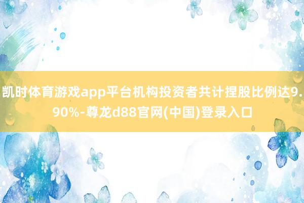 凯时体育游戏app平台机构投资者共计捏股比例达9.90%-尊龙d88官网(中国)登录入口