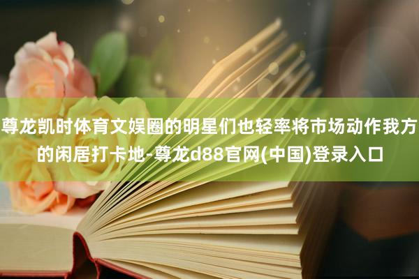 尊龙凯时体育文娱圈的明星们也轻率将市场动作我方的闲居打卡地-尊龙d88官网(中国)登录入口