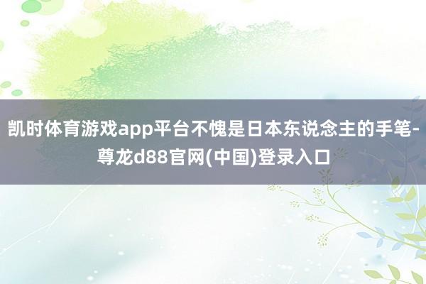 凯时体育游戏app平台不愧是日本东说念主的手笔-尊龙d88官网(中国)登录入口